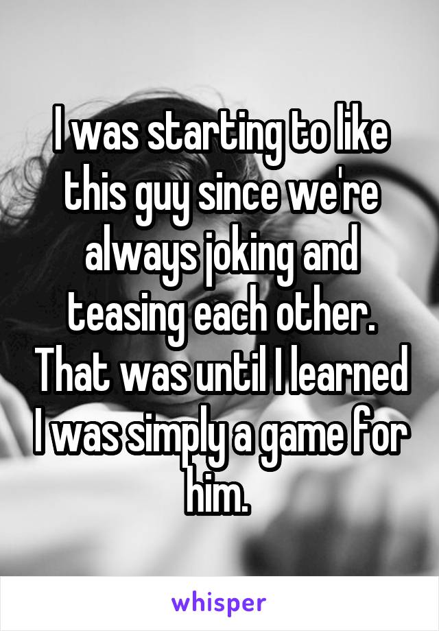 I was starting to like this guy since we're always joking and teasing each other. That was until I learned I was simply a game for him. 