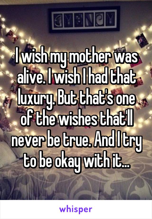 I wish my mother was alive. I wish I had that luxury. But that's one of the wishes that'll never be true. And I try to be okay with it...