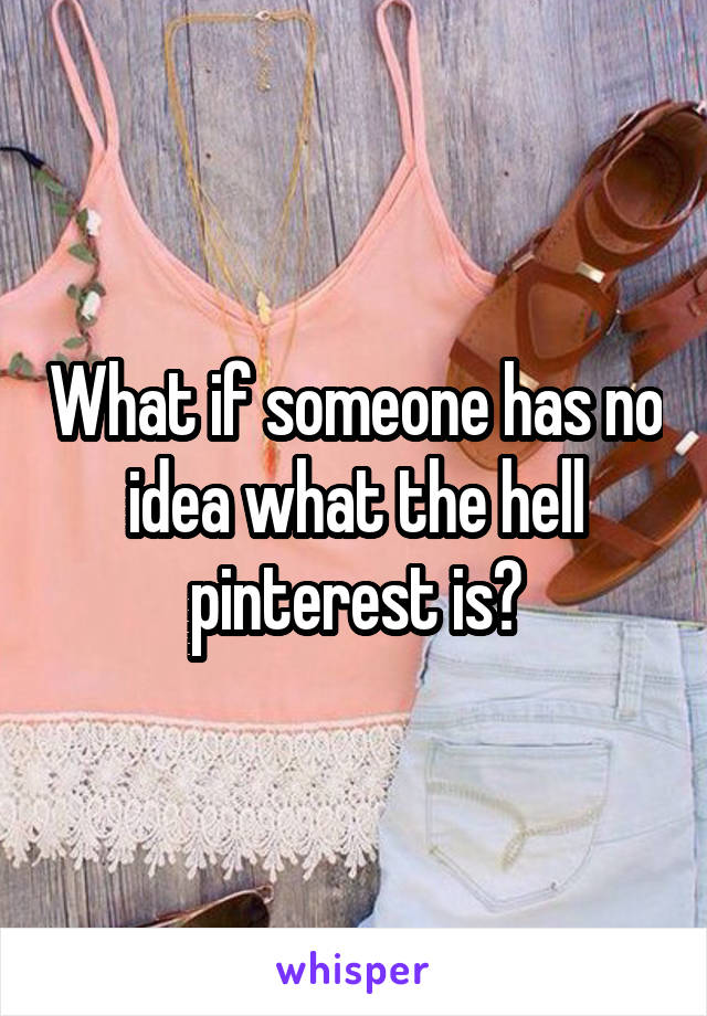 What if someone has no idea what the hell pinterest is?