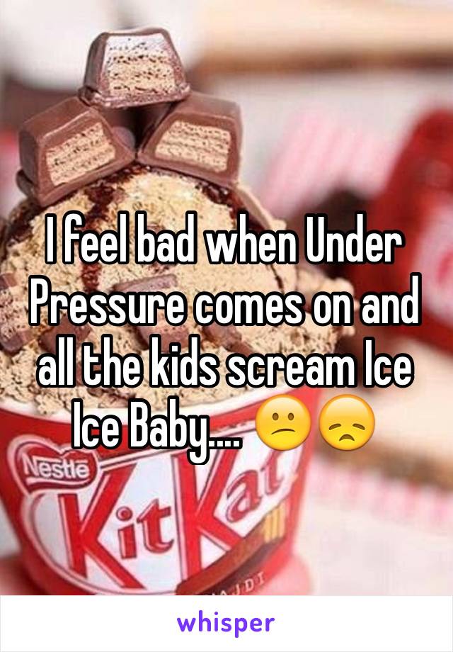 I feel bad when Under Pressure comes on and all the kids scream Ice Ice Baby.... 😕😞