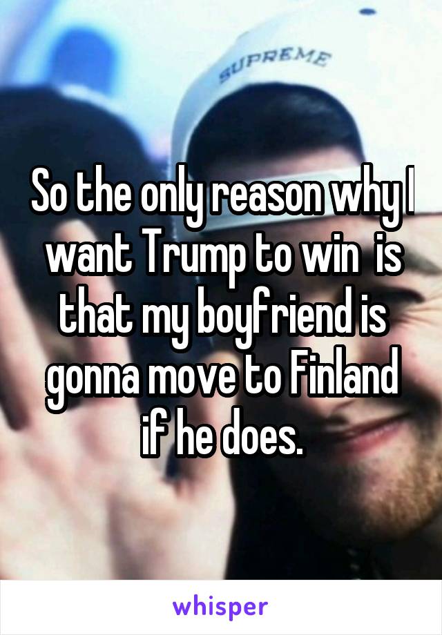 So the only reason why I want Trump to win  is that my boyfriend is gonna move to Finland if he does.