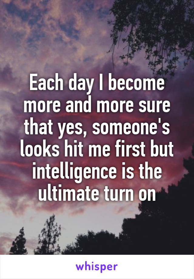 Each day I become more and more sure that yes, someone's looks hit me first but intelligence is the ultimate turn on