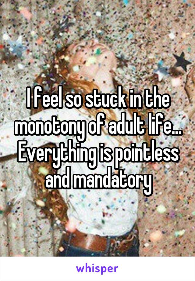 I feel so stuck in the monotony of adult life... Everything is pointless and mandatory