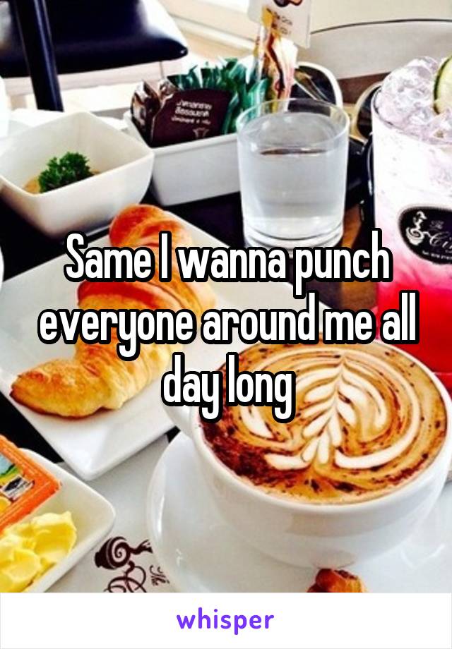 Same I wanna punch everyone around me all day long