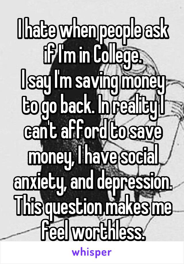 I hate when people ask if I'm in College.
I say I'm saving money to go back. In reality I can't afford to save money, I have social anxiety, and depression. This question makes me feel worthless.