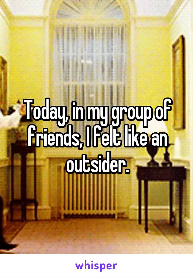 Today, in my group of friends, I felt like an outsider.