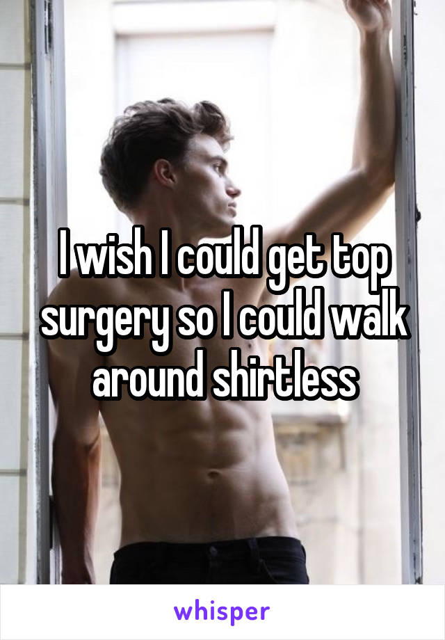 I wish I could get top surgery so I could walk around shirtless