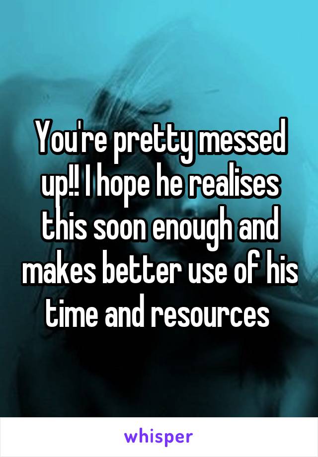 You're pretty messed up!! I hope he realises this soon enough and makes better use of his time and resources 