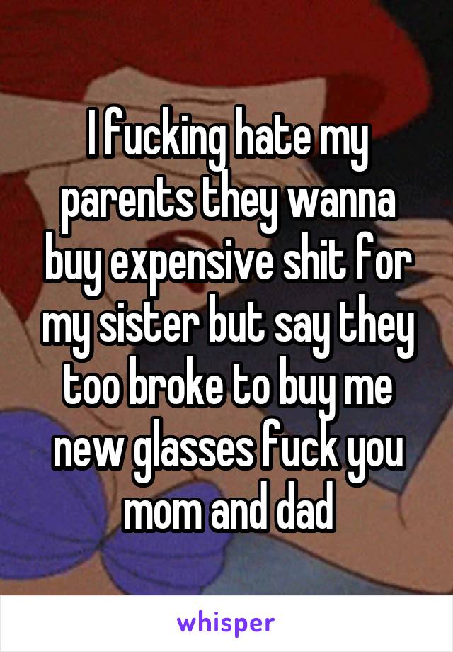 I fucking hate my parents they wanna buy expensive shit for my sister but say they too broke to buy me new glasses fuck you mom and dad