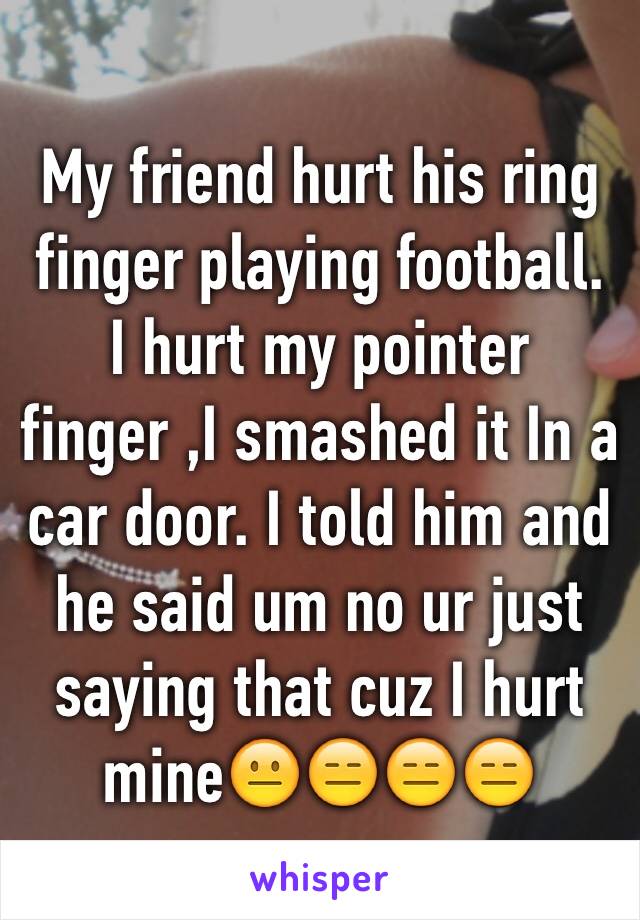 My friend hurt his ring finger playing football. I hurt my pointer finger ,I smashed it In a car door. I told him and he said um no ur just saying that cuz I hurt mine😐😑😑😑