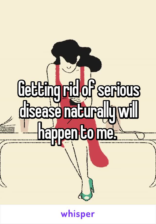 Getting rid of serious disease naturally will happen to me. 