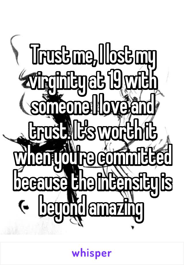 Trust me, I lost my virginity at 19 with someone I love and trust. It's worth it when you're committed because the intensity is beyond amazing 