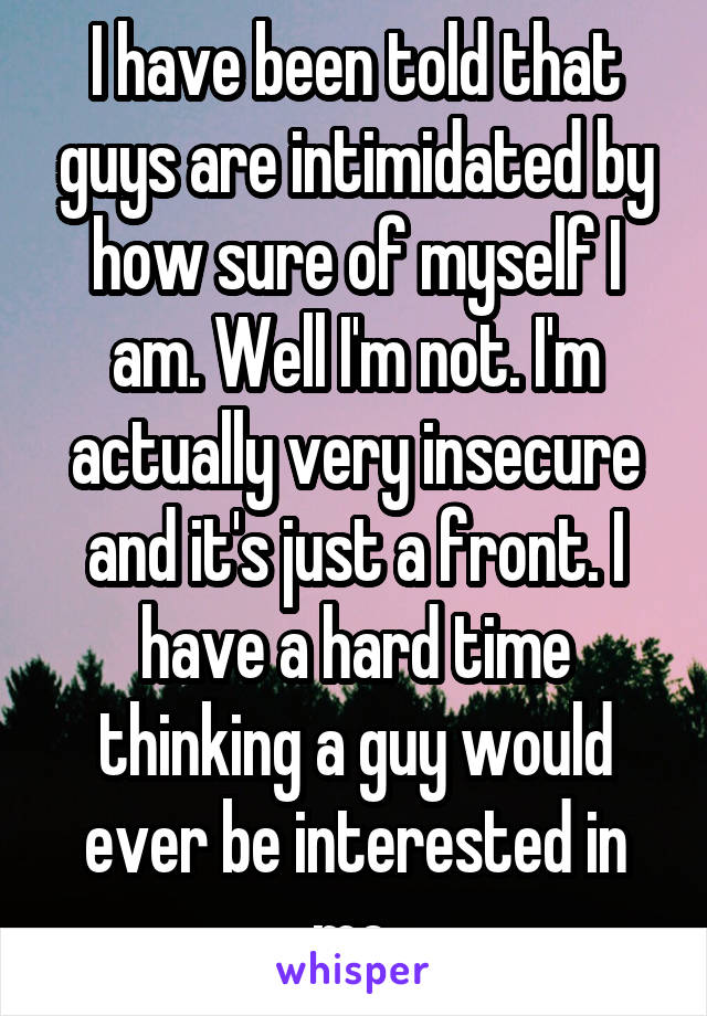 I have been told that guys are intimidated by how sure of myself I am. Well I'm not. I'm actually very insecure and it's just a front. I have a hard time thinking a guy would ever be interested in me.