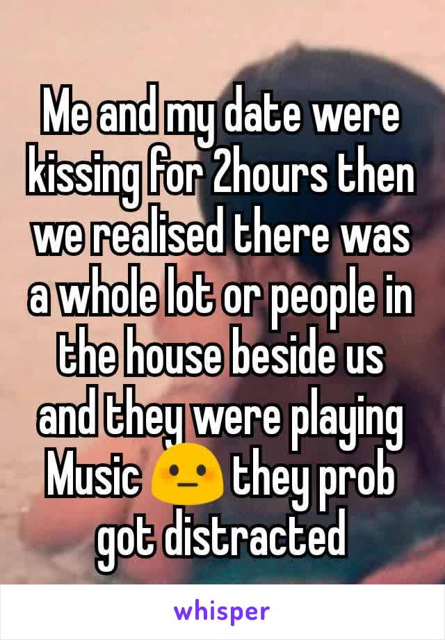 Me and my date were kissing for 2hours then we realised there was a whole lot or people in the house beside us and they were playing Music 😳 they prob got distracted