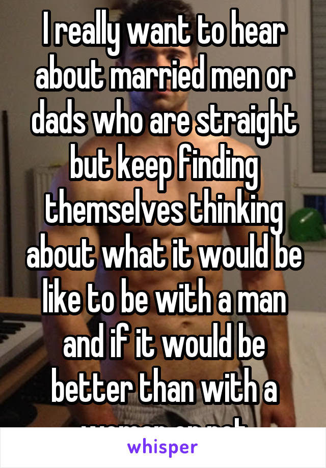 I really want to hear about married men or dads who are straight but keep finding themselves thinking about what it would be like to be with a man and if it would be better than with a woman or not