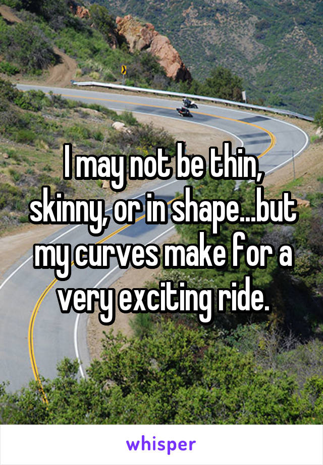 I may not be thin, skinny, or in shape...but my curves make for a very exciting ride.