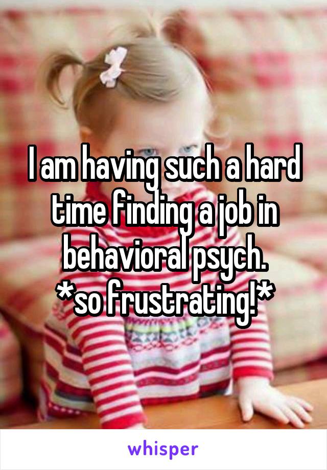 I am having such a hard time finding a job in behavioral psych.
*so frustrating!*