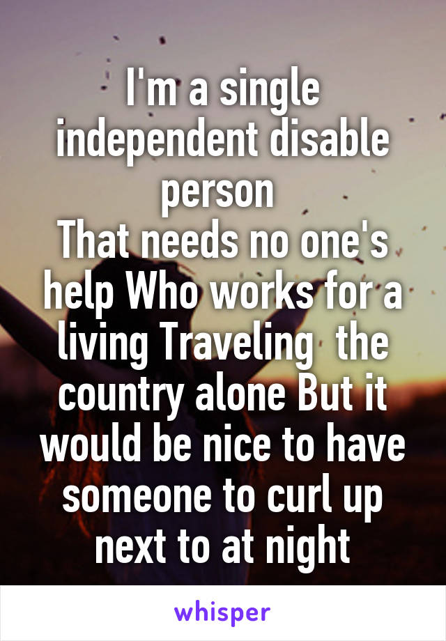 I'm a single independent disable person 
That needs no one's help Who works for a living Traveling  the country alone But it would be nice to have someone to curl up next to at night
