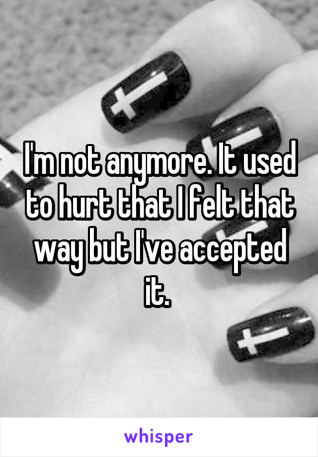 I'm not anymore. It used to hurt that I felt that way but I've accepted it. 