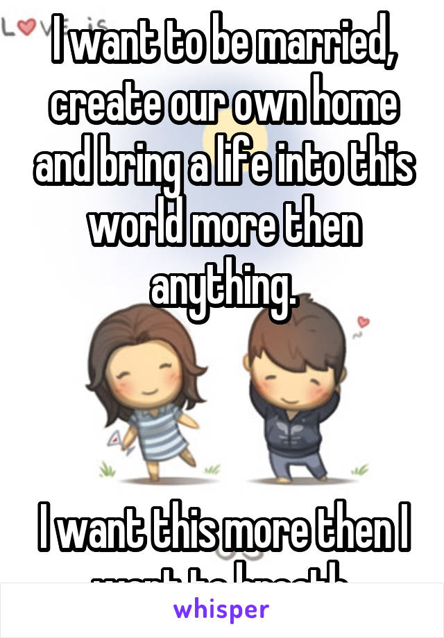 I want to be married, create our own home and bring a life into this world more then anything.



I want this more then I want to breath.