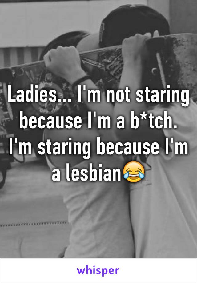 Ladies... I'm not staring because I'm a b*tch. I'm staring because I'm a lesbian😂