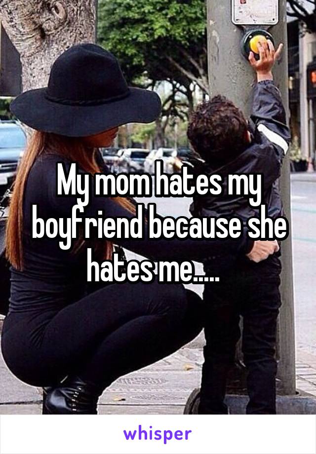 My mom hates my boyfriend because she hates me.....  