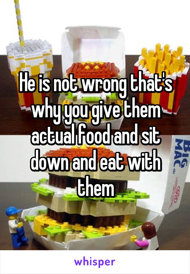 He is not wrong that's why you give them actual food and sit down and eat with them