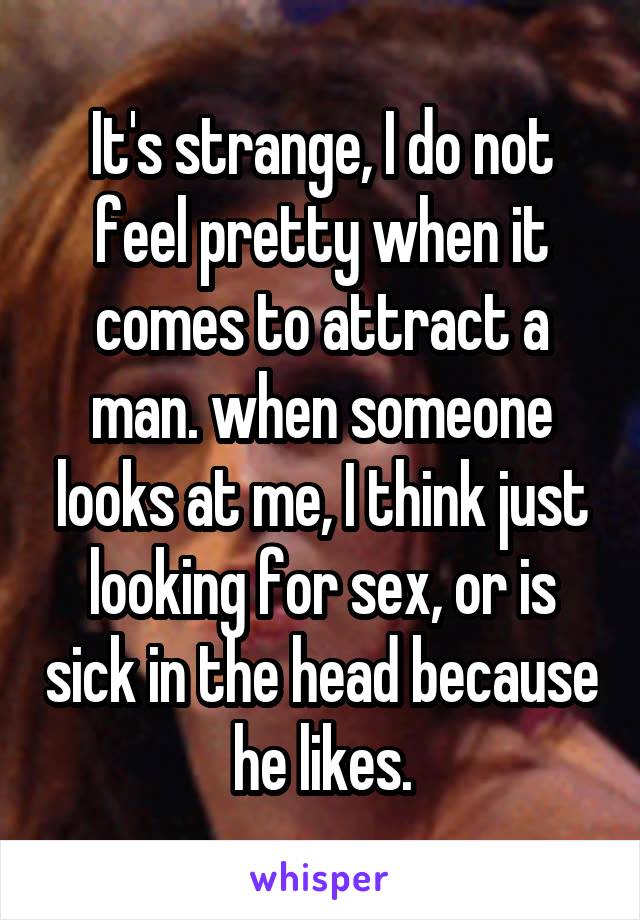 It's strange, I do not feel pretty when it comes to attract a man. when someone looks at me, I think just looking for sex, or is sick in the head because he likes.