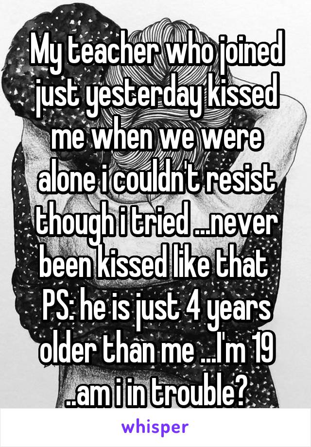 My teacher who joined just yesterday kissed me when we were alone i couldn't resist though i tried ...never been kissed like that 
PS: he is just 4 years older than me ...I'm 19 ..am i in trouble?