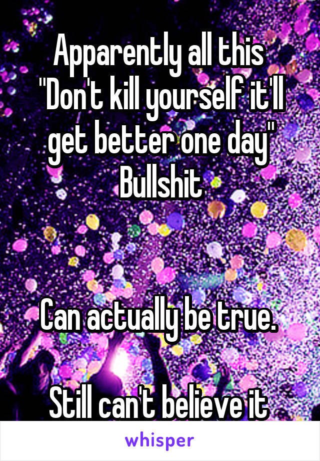 Apparently all this 
"Don't kill yourself it'll get better one day"
Bullshit


Can actually be true. 

Still can't believe it 