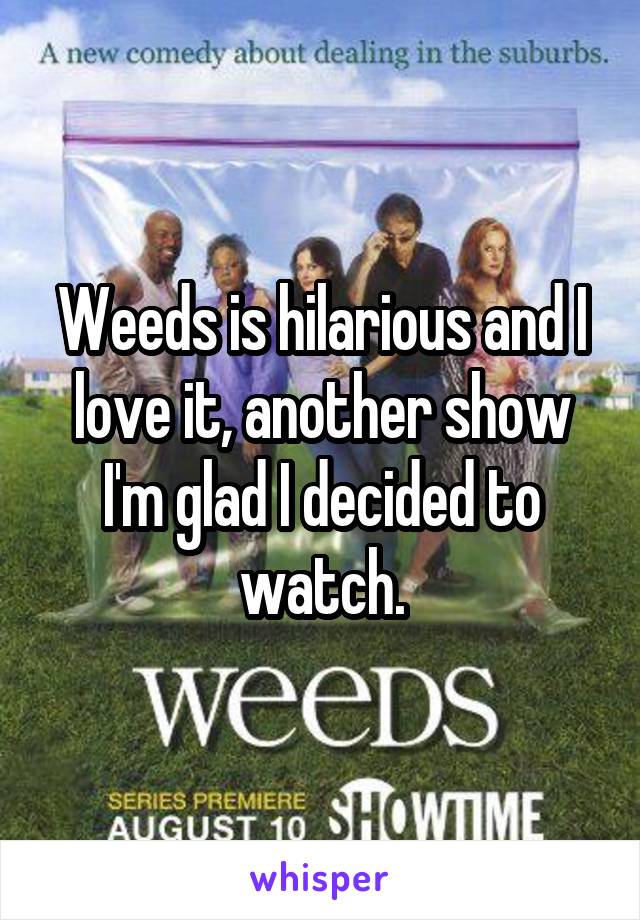 Weeds is hilarious and I love it, another show I'm glad I decided to watch.