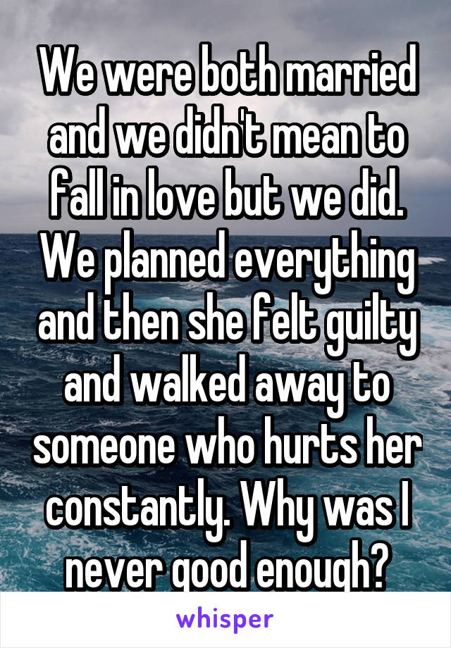 We were both married and we didn't mean to fall in love but we did. We planned everything and then she felt guilty and walked away to someone who hurts her constantly. Why was I never good enough?