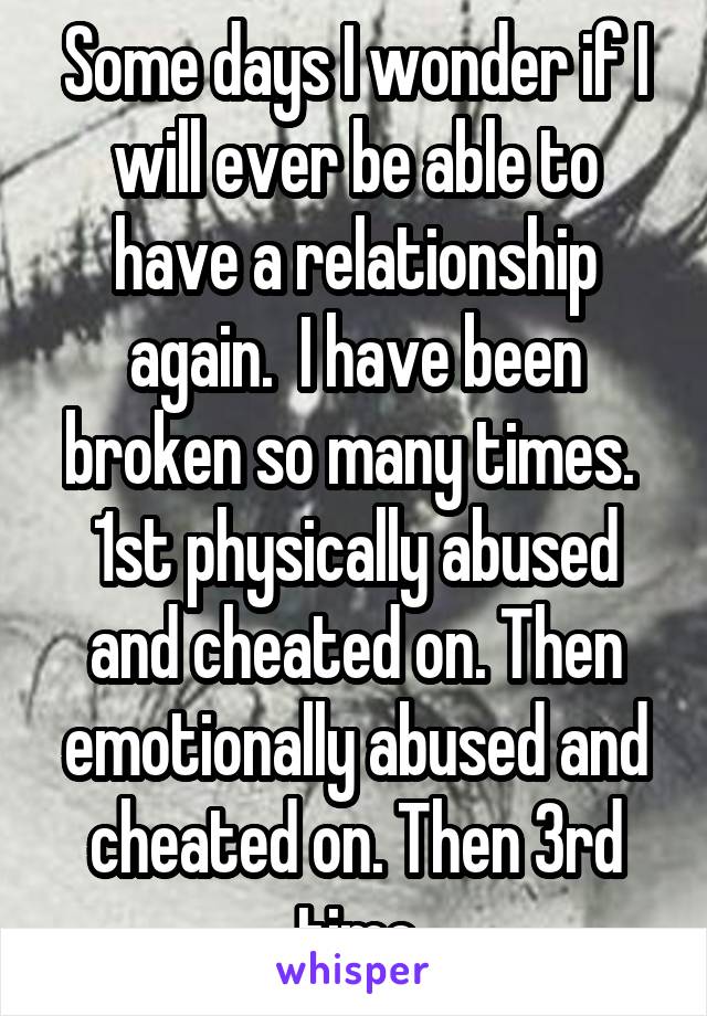 Some days I wonder if I will ever be able to have a relationship again.  I have been broken so many times.  1st physically abused and cheated on. Then emotionally abused and cheated on. Then 3rd time