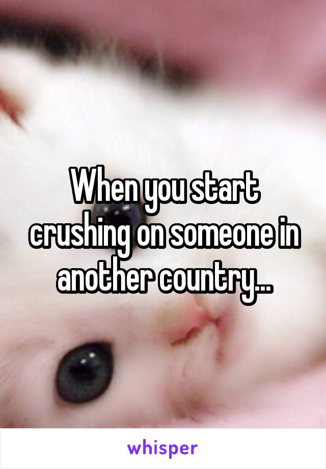 When you start crushing on someone in another country...