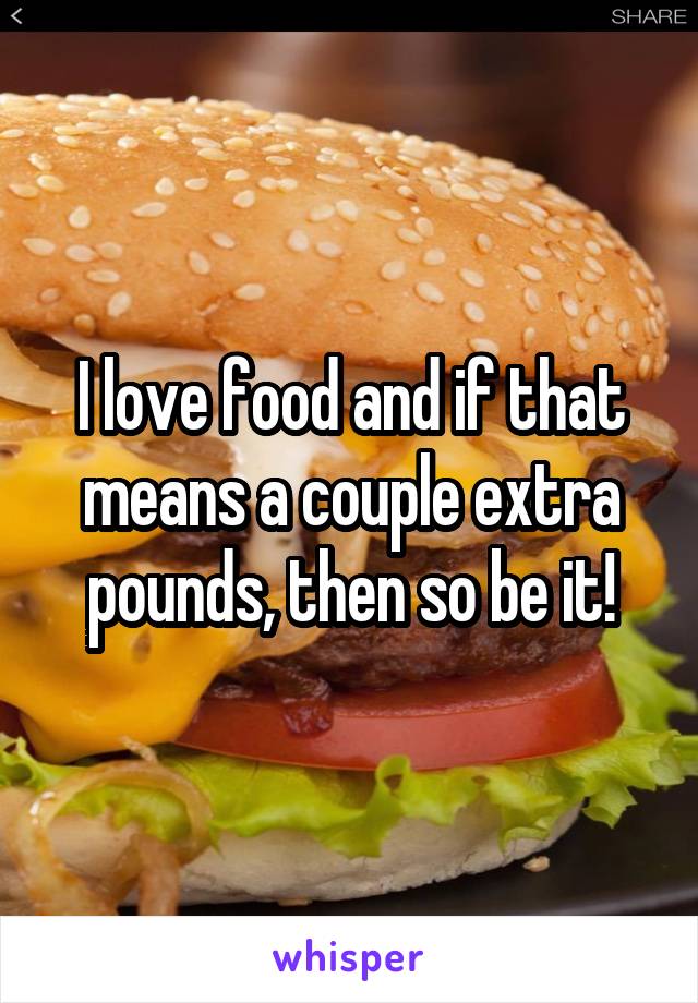 I love food and if that means a couple extra pounds, then so be it!