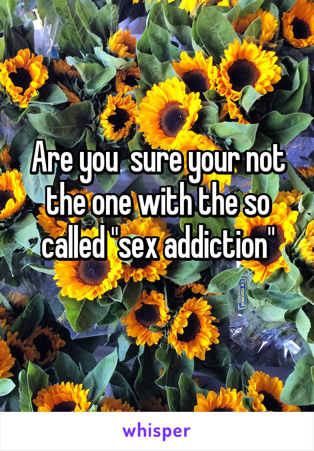 Are you  sure your not the one with the so called "sex addiction"
