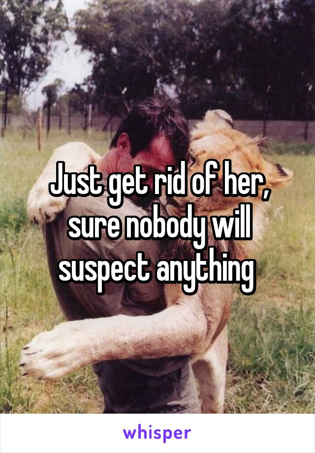 Just get rid of her, sure nobody will suspect anything 