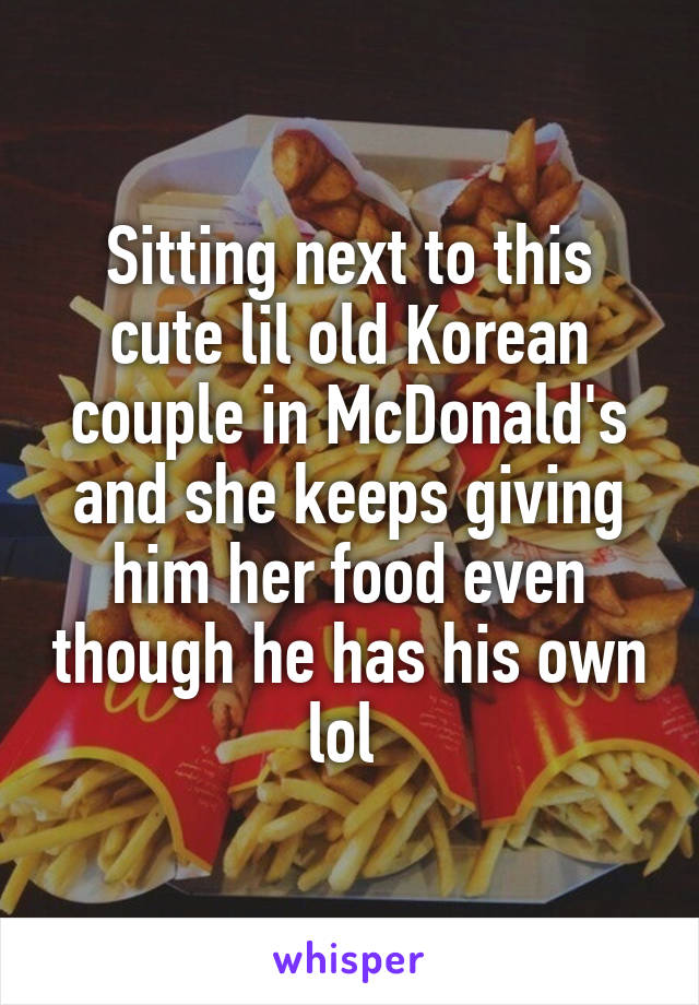 Sitting next to this cute lil old Korean couple in McDonald's and she keeps giving him her food even though he has his own lol 