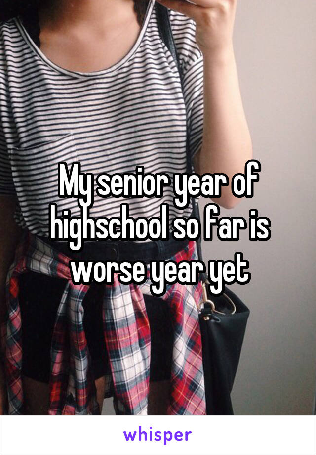 My senior year of highschool so far is worse year yet