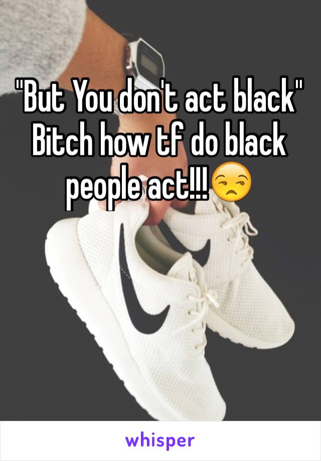 "But You don't act black"
Bitch how tf do black people act!!!😒