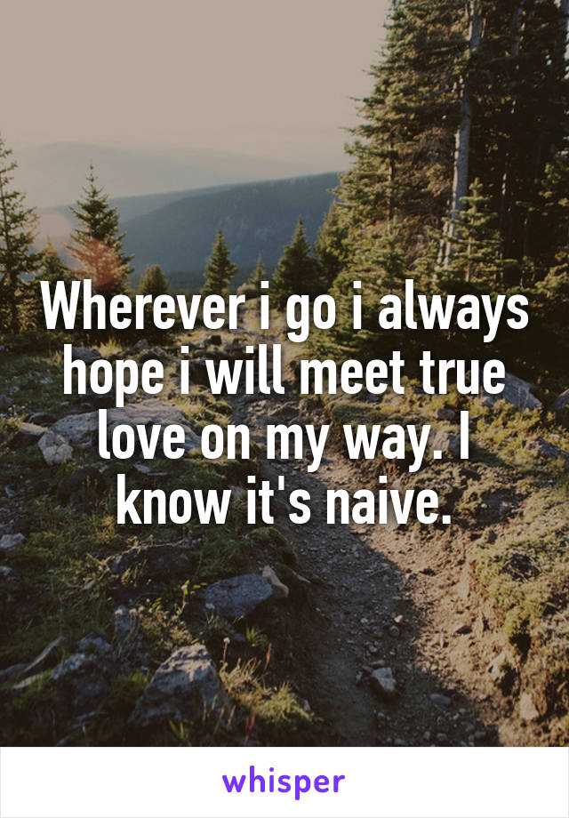 Wherever i go i always hope i will meet true love on my way. I know it's naive.