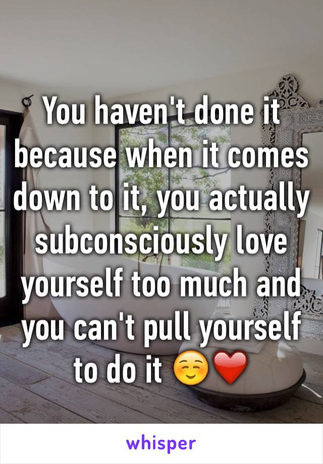 You haven't done it because when it comes down to it, you actually subconsciously love yourself too much and you can't pull yourself to do it ☺️❤️