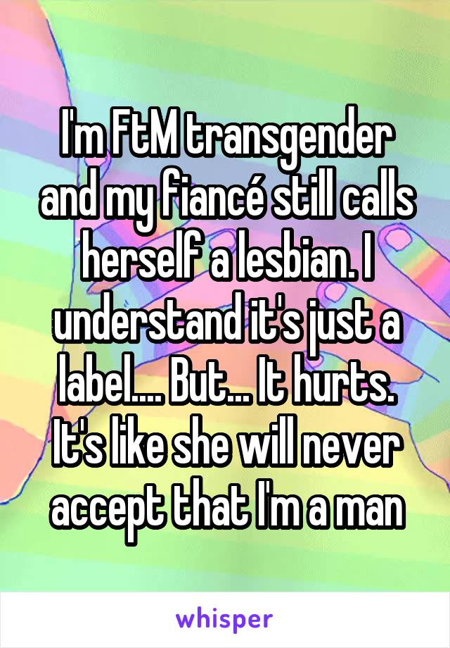 I'm FtM transgender and my fiancé still calls herself a lesbian. I understand it's just a label.... But... It hurts. It's like she will never accept that I'm a man