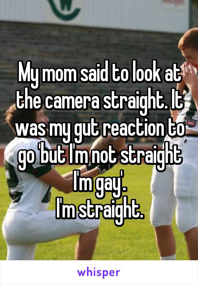 My mom said to look at the camera straight. It was my gut reaction to go 'but I'm not straight I'm gay'.
I'm straight.