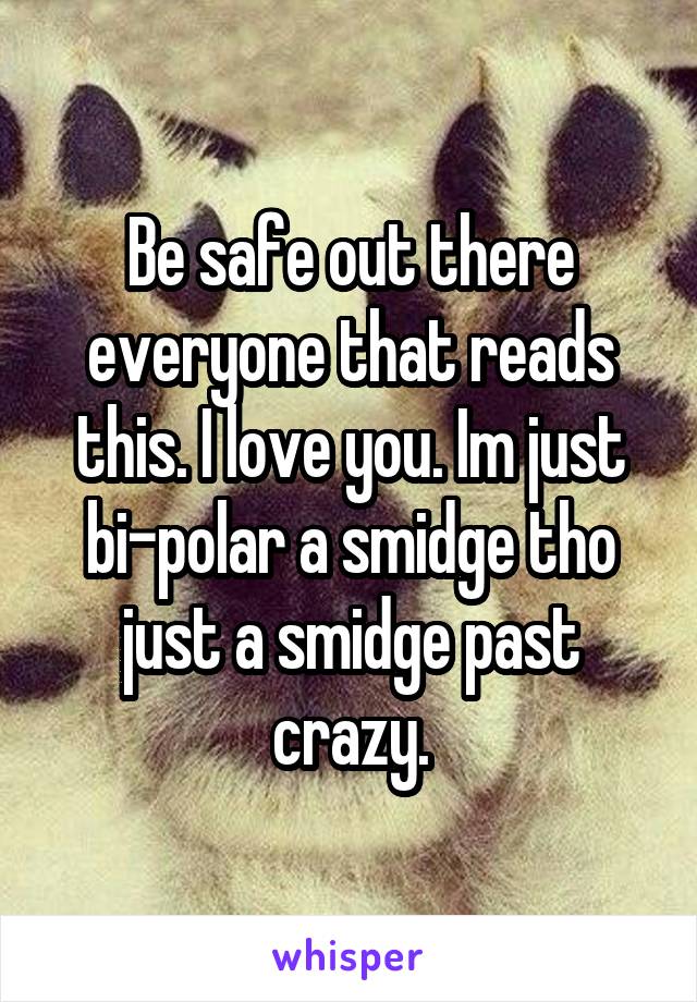 Be safe out there everyone that reads this. I love you. Im just bi-polar a smidge tho just a smidge past crazy.