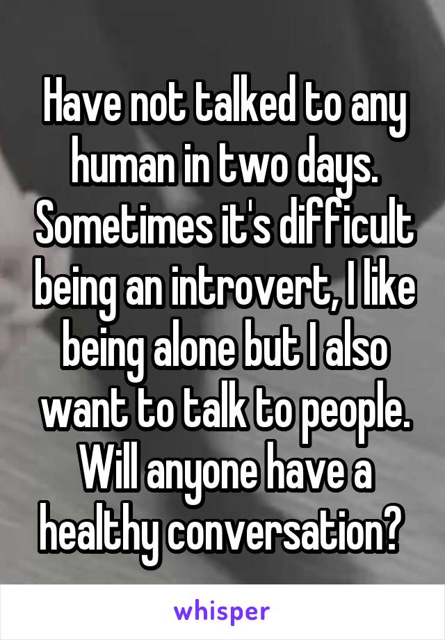 Have not talked to any human in two days. Sometimes it's difficult being an introvert, I like being alone but I also want to talk to people. Will anyone have a healthy conversation? 