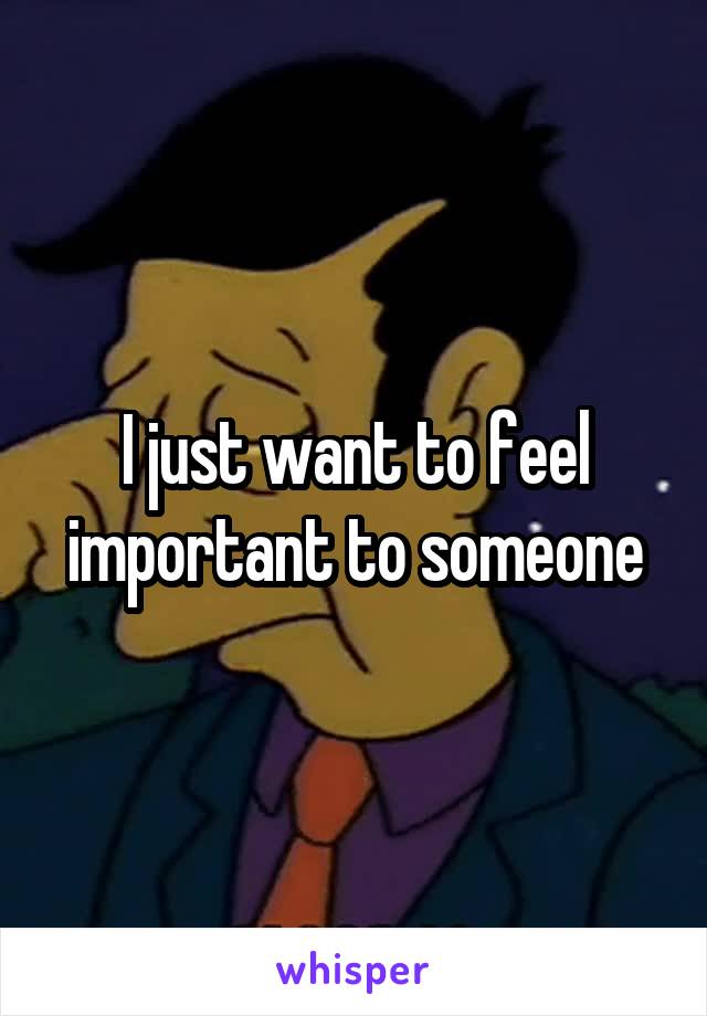 I just want to feel important to someone