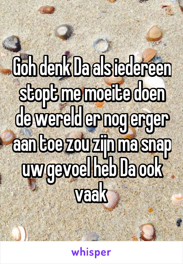 Goh denk Da als iedereen stopt me moeite doen de wereld er nog erger aan toe zou zijn ma snap uw gevoel heb Da ook vaak 