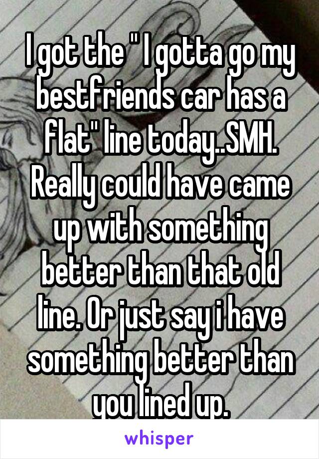 I got the " I gotta go my bestfriends car has a flat" line today..SMH. Really could have came up with something better than that old line. Or just say i have something better than you lined up.