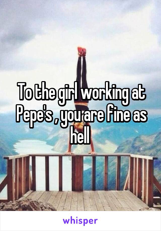 To the girl working at Pepe's , you are fine as hell 